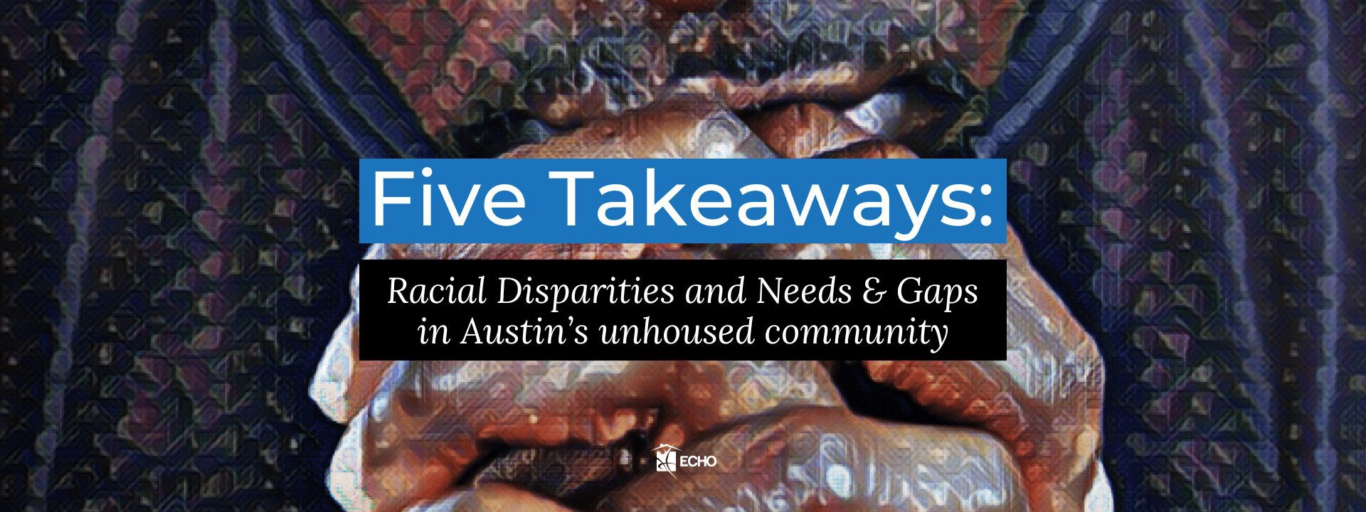 Stylized close-up of clasped hands in front of face with text that says "five takeaways: Racial Disparities and Needs & Gaps in Austin's unhoused community"