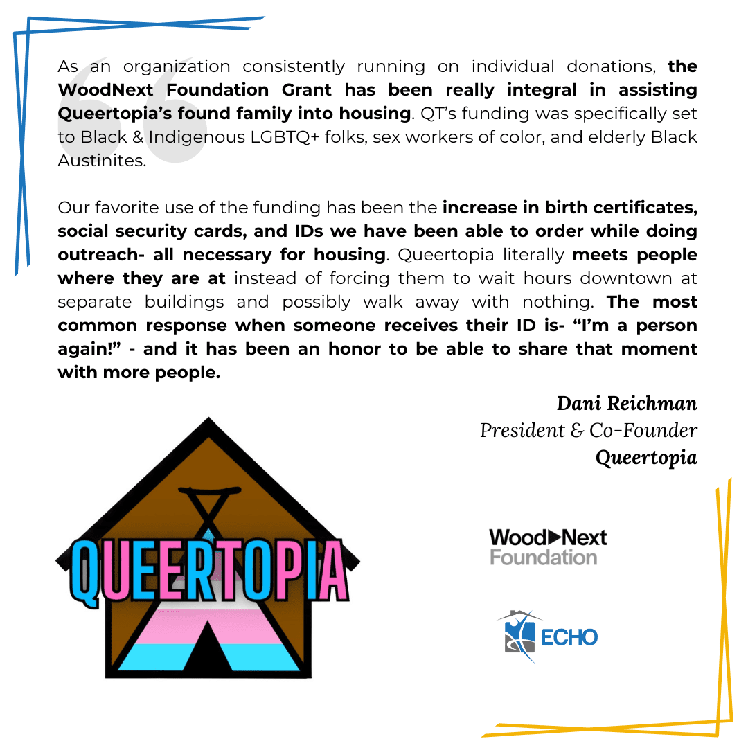 White background with yellow and blue lines in corners, logos of Queertopia, ECHO, and the WoodNext Foundation, and text that says: "As an organization consistently running on individual donations, the WoodNext Foundation Grant has been really integral in assisting Queertopia’s found family into housing. QT’s funding was specifically set to Black & Indigenous LGBTQ+ folks, sex workers of color, and elderly Black Austinites.

Our favorite use of the funding has been the increase in birth certificates, social security cards, and IDs we have been able to order while doing outreach- all necessary for housing. Queertopia literally meets people where they are at instead of forcing them to wait hours downtown at separate buildings and possibly walk away with nothing. The most common response when someone receives their ID is- “I’m a person again!” - and it has been an honor to be able to share that moment with more people. Dani Reichman
President & Co-Founder
Queertopia"
